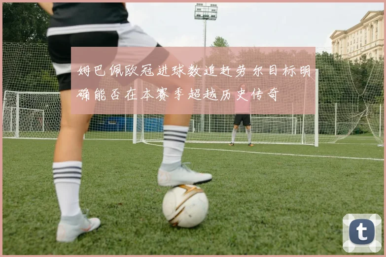 姆巴佩欧冠进球数追赶劳尔目标明确能否在本赛季超越历史传奇