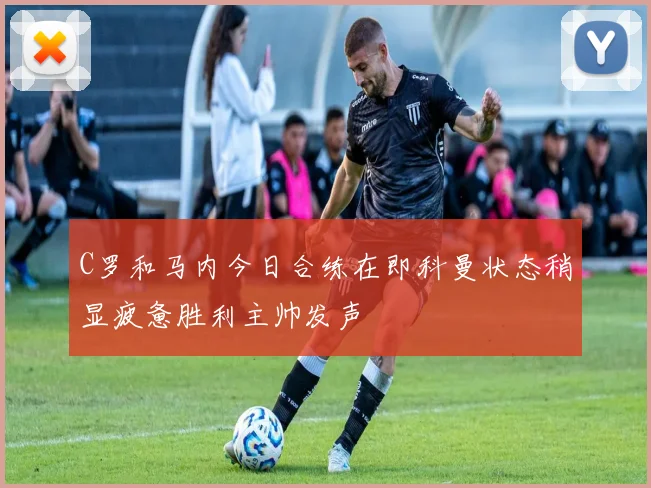C罗和马内今日合练在即科曼状态稍显疲惫胜利主帅发声