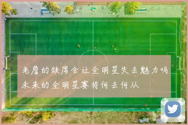 老詹的缺席会让全明星失去魅力吗未来的全明星赛将何去何从