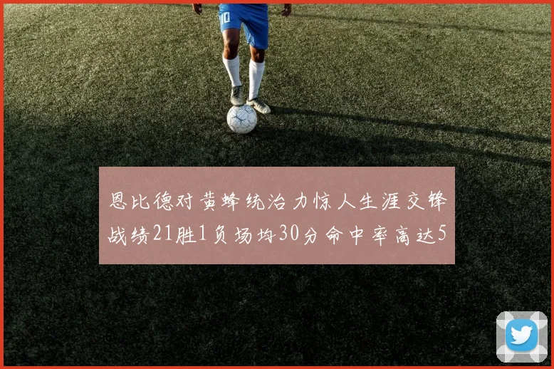 恩比德对黄蜂统治力惊人生涯交锋战绩21胜1负场均30分命中率高达57