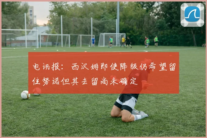 电讯报：西汉姆即使降级仍希望留住努诺但其去留尚未确定