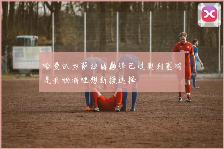 哈曼认为萨拉赫巅峰已过奥利塞将是利物浦理想新援选择