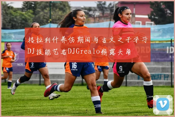 格拉利什养伤期间与吉文之子学习DJ技能艺名DJGrealo崭露头角