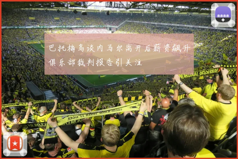 巴托梅乌谈内马尔离开后薪资飙升俱乐部裁判报告引关注