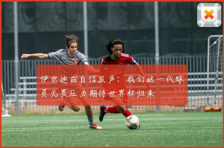 伊尔迪兹自信发声：我们这一代球员无畏压力期待世界杯归来