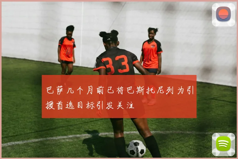 巴萨几个月前已将巴斯托尼列为引援首选目标引发关注