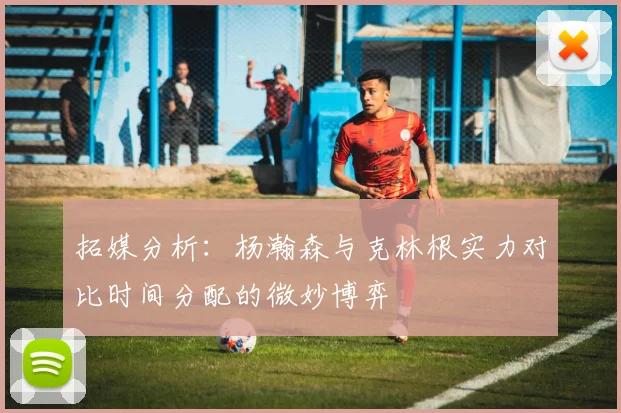 拓媒分析：杨瀚森与克林根实力对比时间分配的微妙博弈