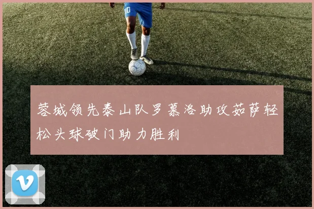 蓉城领先泰山队罗慕洛助攻茹萨轻松头球破门助力胜利