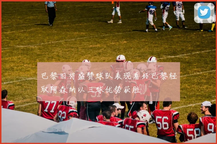 巴黎旧将盛赞球队表现看好巴黎轻取阿森纳以三球优势获胜