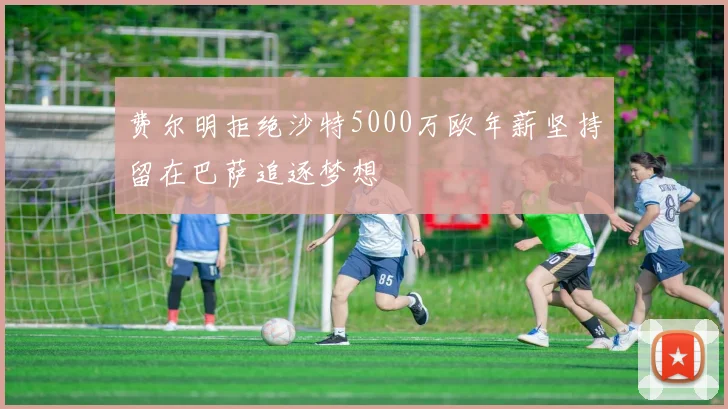 费尔明拒绝沙特5000万欧年薪坚持留在巴萨追逐梦想