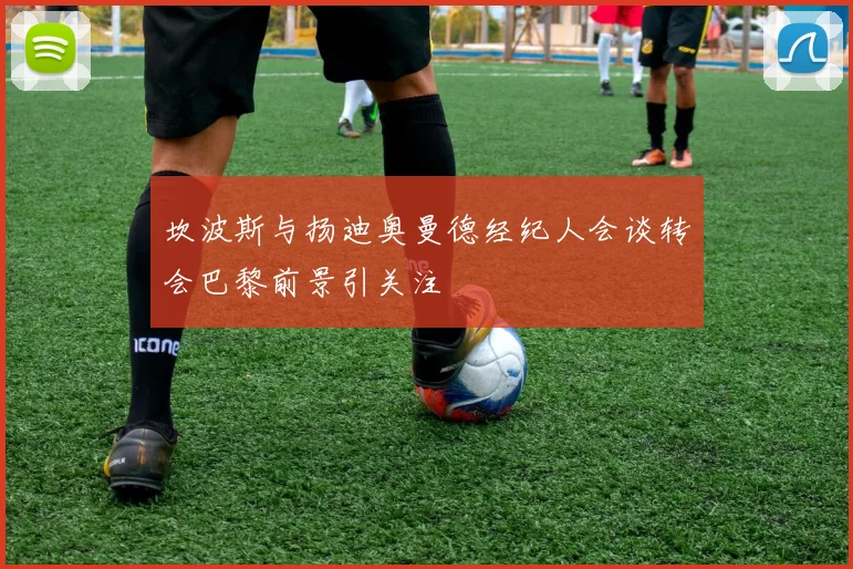 坎波斯与扬迪奥曼德经纪人会谈转会巴黎前景引关注
