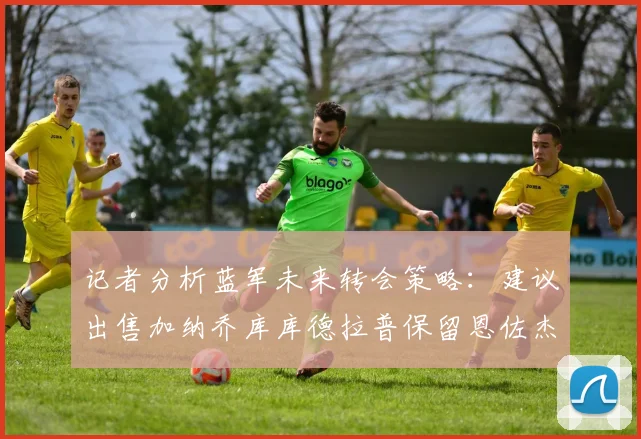 记者分析蓝军未来转会策略：建议出售加纳乔库库德拉普保留恩佐杰克逊