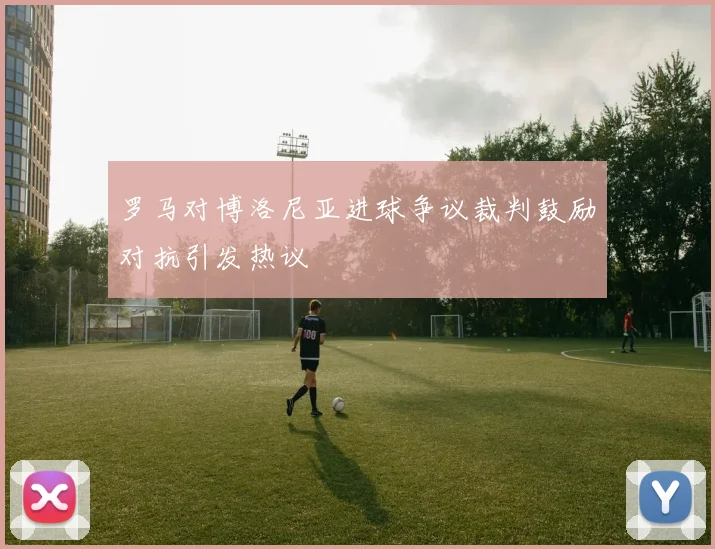 罗马对博洛尼亚进球争议裁判鼓励对抗引发热议