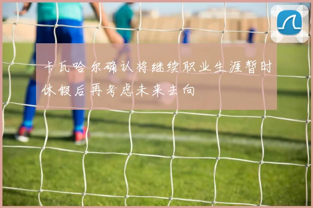 卡瓦哈尔确认将继续职业生涯暂时休假后再考虑未来去向