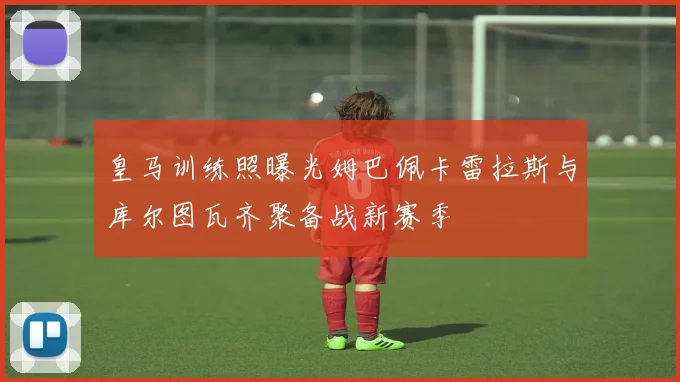 皇马训练照曝光姆巴佩卡雷拉斯与库尔图瓦齐聚备战新赛季