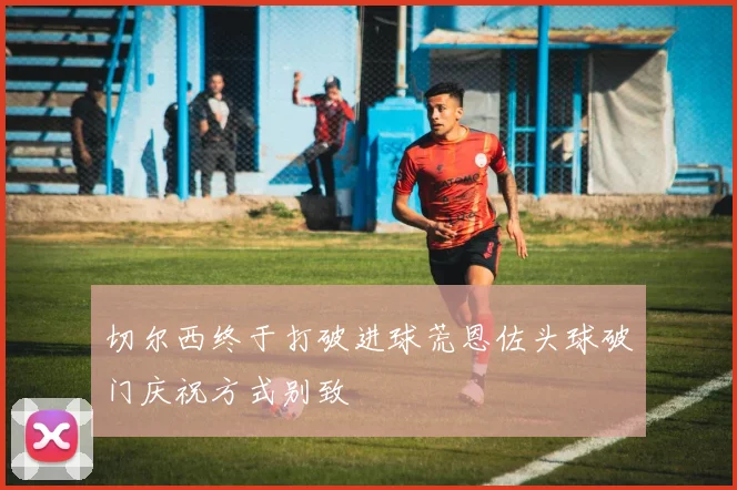 切尔西终于打破进球荒恩佐头球破门庆祝方式别致