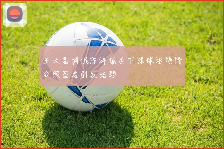 王大雷调侃陈涛能否下课球迷热情合照签名引发话题