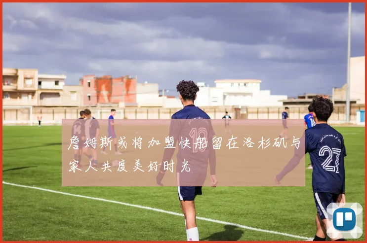 詹姆斯或将加盟快船留在洛杉矶与家人共度美好时光