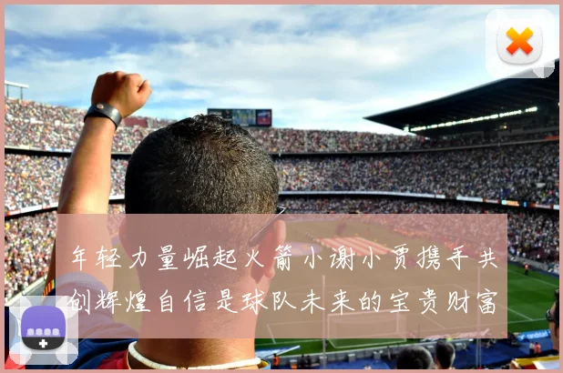 年轻力量崛起火箭小谢小贾携手共创辉煌自信是球队未来的宝贵财富