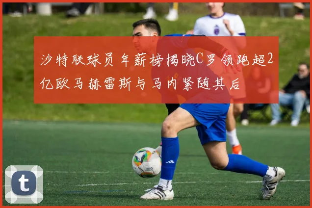 沙特联球员年薪榜揭晓C罗领跑超2亿欧马赫雷斯与马内紧随其后