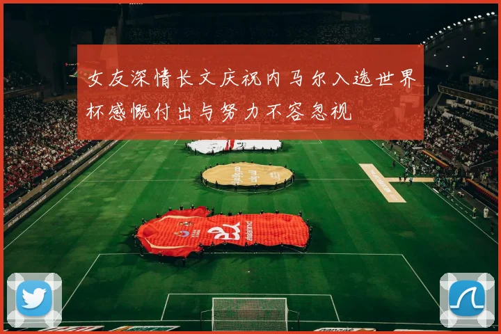 女友深情长文庆祝内马尔入选世界杯感慨付出与努力不容忽视