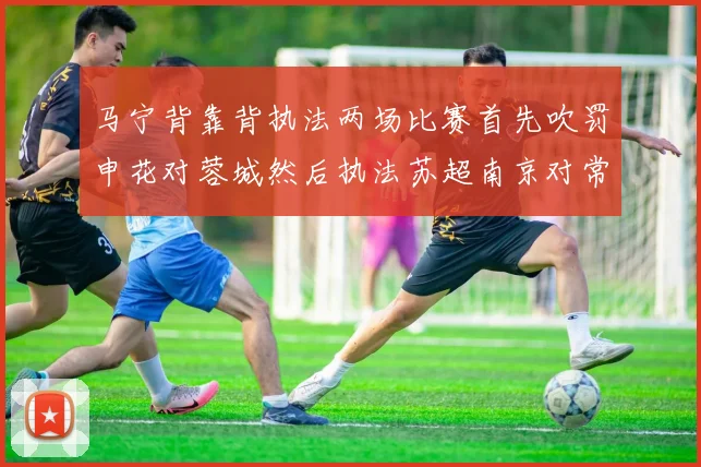 马宁背靠背执法两场比赛首先吹罚申花对蓉城然后执法苏超南京对常州