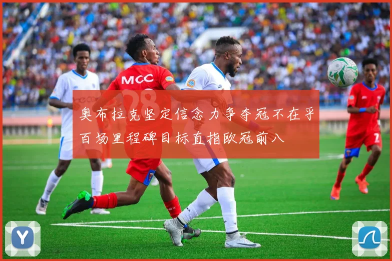 奥布拉克坚定信念力争夺冠不在乎百场里程碑目标直指欧冠前八